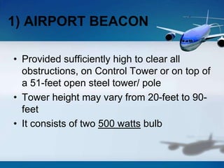• Provided sufficiently high to clear all
obstructions, on Control Tower or on top of
a 51-feet open steel tower/ pole
• Tower height may vary from 20-feet to 90-
feet
• It consists of two 500 watts bulb
1) AIRPORT BEACON
 