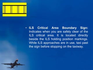 • ILS Critical Area Boundary Sign:
Indicates when you are safely clear of the
ILS critical area. It is located directly
beside the ILS holding position markings.
While ILS approaches are in use, taxi past
the sign before stopping on the taxiway.
 