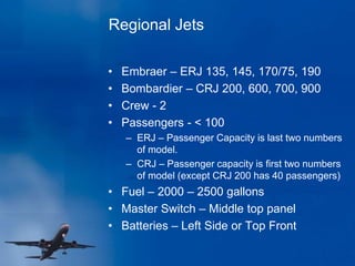Regional Jets
• Embraer – ERJ 135, 145, 170/75, 190
• Bombardier – CRJ 200, 600, 700, 900
• Crew - 2
• Passengers - < 100
– ERJ – Passenger Capacity is last two numbers
of model.
– CRJ – Passenger capacity is first two numbers
of model (except CRJ 200 has 40 passengers)
• Fuel – 2000 – 2500 gallons
• Master Switch – Middle top panel
• Batteries – Left Side or Top Front
 