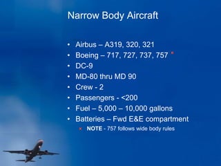 Narrow Body Aircraft
• Airbus – A319, 320, 321
• Boeing – 717, 727, 737, 757
• DC-9
• MD-80 thru MD 90
• Crew - 2
• Passengers - <200
• Fuel – 5,000 – 10,000 gallons
• Batteries – Fwd E&E compartment
NOTE - 757 follows wide body rules
 