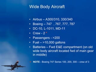 Wide Body Aircraft
• Airbus – A300/310, 330/340
• Boeing – 747 , 767, 777, 787
• DC-10, L-1011, MD-11
• Crew - 2
• Passengers - >200
• Fuel – >10,000 gallons
• Batteries – Fwd E&E compartment (on old
wide body aircraft located fwd of main gear
in middle)
NOTE - Boeing 747 Series 100, 200, 300 – crew of 3
 