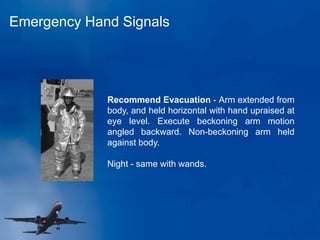 Emergency Hand Signals
Recommend Evacuation - Arm extended from
body, and held horizontal with hand upraised at
eye level. Execute beckoning arm motion
angled backward. Non-beckoning arm held
against body.
Night - same with wands.
 