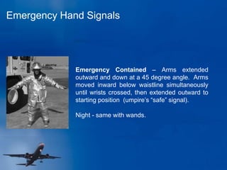 Emergency Hand Signals
Emergency Contained – Arms extended
outward and down at a 45 degree angle. Arms
moved inward below waistline simultaneously
until wrists crossed, then extended outward to
starting position (umpire’s “safe” signal).
Night - same with wands.
 