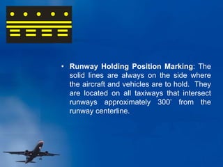 • Runway Holding Position Marking: The
solid lines are always on the side where
the aircraft and vehicles are to hold. They
are located on all taxiways that intersect
runways approximately 300’ from the
runway centerline.
 