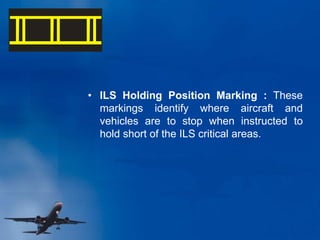 • ILS Holding Position Marking : These
markings identify where aircraft and
vehicles are to stop when instructed to
hold short of the ILS critical areas.
 