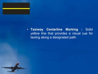 • Taxiway Centerline Marking : Solid
yellow line that provides a visual cue for
taxiing along a designated path.
 