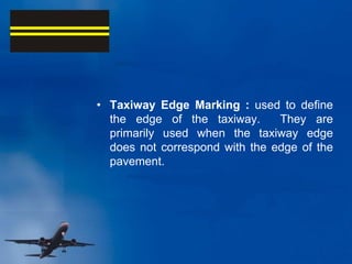 • Taxiway Edge Marking : used to define
the edge of the taxiway. They are
primarily used when the taxiway edge
does not correspond with the edge of the
pavement.
 