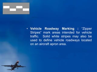 • Vehicle Roadway Marking : “Zipper
Stripes” mark areas intended for vehicle
traffic. Solid white stripes may also be
used to define vehicle roadways located
on an aircraft apron area.
 