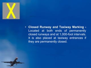 • Closed Runway and Taxiway Marking -
Located at both ends of permanently
closed runways and at 1,000-foot intervals.
It is also placed at taxiway entrances if
they are permanently closed.
 