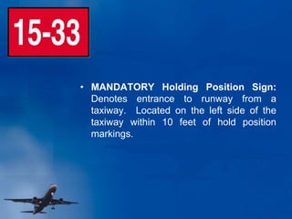 • MANDATORY Holding Position Sign:
Denotes entrance to runway from a
taxiway. Located on the left side of the
taxiway within 10 feet of hold position
markings.
 