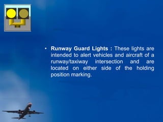 • Runway Guard Lights : These lights are
intended to alert vehicles and aircraft of a
runway/taxiway intersection and are
located on either side of the holding
position marking.
 