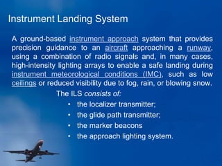 Instrument Landing System
A ground-based instrument approach system that provides
precision guidance to an aircraft approaching a runway,
using a combination of radio signals and, in many cases,
high-intensity lighting arrays to enable a safe landing during
instrument meteorological conditions (IMC), such as low
ceilings or reduced visibility due to fog, rain, or blowing snow.
The ILS consists of:
• the localizer transmitter;
• the glide path transmitter;
• the marker beacons
• the approach lighting system.
 