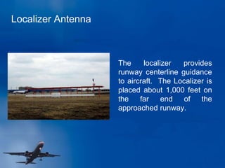 Localizer Antenna
The localizer provides
runway centerline guidance
to aircraft. The Localizer is
placed about 1,000 feet on
the far end of the
approached runway.
 