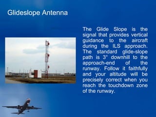 Glideslope Antenna
The Glide Slope is the
signal that provides vertical
guidance to the aircraft
during the ILS approach.
The standard glide-slope
path is 3° downhill to the
approach-end of the
runway. Follow it faithfully
and your altitude will be
precisely correct when you
reach the touchdown zone
of the runway.
 
