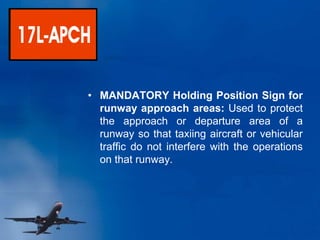 • MANDATORY Holding Position Sign for
runway approach areas: Used to protect
the approach or departure area of a
runway so that taxiing aircraft or vehicular
traffic do not interfere with the operations
on that runway.
 