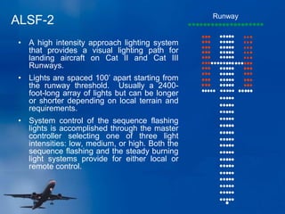 ALSF-2 Runway
• A high intensity approach lighting system
that provides a visual lighting path for
landing aircraft on Cat II and Cat III
Runways.
• Lights are spaced 100’ apart starting from
the runway threshold. Usually a 2400-
foot-long array of lights but can be longer
or shorter depending on local terrain and
requirements.
• System control of the sequence flashing
lights is accomplished through the master
controller selecting one of three light
intensities: low, medium, or high. Both the
sequence flashing and the steady burning
light systems provide for either local or
remote control.
 