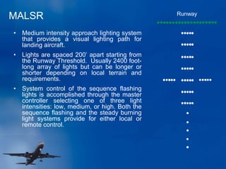 MALSR Runway
• Medium intensity approach lighting system
that provides a visual lighting path for
landing aircraft.
• Lights are spaced 200’ apart starting from
the Runway Threshold. Usually 2400 foot-
long array of lights but can be longer or
shorter depending on local terrain and
requirements.
• System control of the sequence flashing
lights is accomplished through the master
controller selecting one of three light
intensities: low, medium, or high. Both the
sequence flashing and the steady burning
light systems provide for either local or
remote control.
 