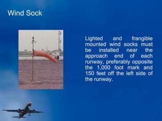 Wind Sock
Lighted and frangible
mounted wind socks must
be installed near the
approach end of each
runway, preferably opposite
the 1,000 foot mark and
150 feet off the left side of
the runway.
 