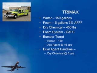 TRIMAX
• Water – 150 gallons
• Foam – 5 gallons 3% AFFF
• Dry Chemical – 450 lbs
• Foam System - CAFS
• Bumper Turret
– Reach – 150’
– Aux Agent @ 16 pps
• Dual Agent Handline –
– Dry Chemical @ 5 pps
 
