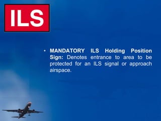 • MANDATORY ILS Holding Position
Sign: Denotes entrance to area to be
protected for an ILS signal or approach
airspace.
 