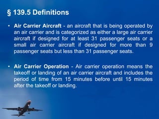 • Air Carrier Aircraft - an aircraft that is being operated by
an air carrier and is categorized as either a large air carrier
aircraft if designed for at least 31 passenger seats or a
small air carrier aircraft if designed for more than 9
passenger seats but less than 31 passenger seats.
• Air Carrier Operation - Air carrier operation means the
takeoff or landing of an air carrier aircraft and includes the
period of time from 15 minutes before until 15 minutes
after the takeoff or landing.
§ 139.5 Definitions
 