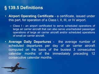 • Airport Operating Certificate - a certificate, issued under
this part, for operation of a Class I, II, III, or IV airport.
– Class I - an airport certificated to serve scheduled operations of
large air carrier aircraft that can also serve unscheduled passenger
operations of large air carrier aircraft and/or scheduled operations
of small air carrier aircraft.
• Average Daily Departures - the average number of
scheduled departures per day of air carrier aircraft
computed on the basis of the busiest 3 consecutive
calendar months of the immediately preceding 12
consecutive calendar months.
§ 139.5 Definitions
 