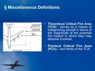 • Theoretical Critical Fire Area
(TCA) - serves as a means of
categorizing aircraft in terms of
the magnitude of the potential
fire hazard in which they may
become involved.
• Practical Critical Fire Area
(PCA) – two thirds of the TCA
§ Miscellaneous Definitions
 