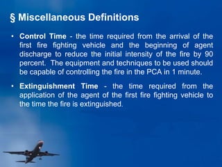 § Miscellaneous Definitions
• Control Time - the time required from the arrival of the
first fire fighting vehicle and the beginning of agent
discharge to reduce the initial intensity of the fire by 90
percent. The equipment and techniques to be used should
be capable of controlling the fire in the PCA in 1 minute.
• Extinguishment Time - the time required from the
application of the agent of the first fire fighting vehicle to
the time the fire is extinguished.
 