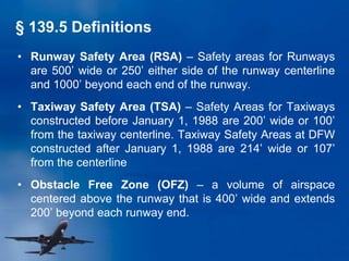 § 139.5 Definitions
• Runway Safety Area (RSA) – Safety areas for Runways
are 500’ wide or 250’ either side of the runway centerline
and 1000’ beyond each end of the runway.
• Taxiway Safety Area (TSA) – Safety Areas for Taxiways
constructed before January 1, 1988 are 200’ wide or 100’
from the taxiway centerline. Taxiway Safety Areas at DFW
constructed after January 1, 1988 are 214’ wide or 107’
from the centerline
• Obstacle Free Zone (OFZ) – a volume of airspace
centered above the runway that is 400’ wide and extends
200’ beyond each runway end.
 
