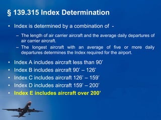 • Index is determined by a combination of -
– The length of air carrier aircraft and the average daily departures of
air carrier aircraft.
– The longest aircraft with an average of five or more daily
departures determines the Index required for the airport.
• Index A includes aircraft less than 90’
• Index B includes aircraft 90’ – 126’
• Index C includes aircraft 126’ – 159’
• Index D includes aircraft 159’ – 200’
• Index E includes aircraft over 200’
§ 139.315 Index Determination
 