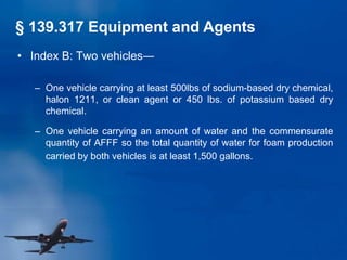 • Index B: Two vehicles―
– One vehicle carrying at least 500lbs of sodium-based dry chemical,
halon 1211, or clean agent or 450 lbs. of potassium based dry
chemical.
– One vehicle carrying an amount of water and the commensurate
quantity of AFFF so the total quantity of water for foam production
carried by both vehicles is at least 1,500 gallons.
§ 139.317 Equipment and Agents
 