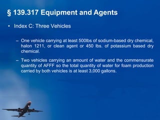 • Index C: Three Vehicles
– One vehicle carrying at least 500lbs of sodium-based dry chemical,
halon 1211, or clean agent or 450 lbs. of potassium based dry
chemical.
– Two vehicles carrying an amount of water and the commensurate
quantity of AFFF so the total quantity of water for foam production
carried by both vehicles is at least 3,000 gallons.
§ 139.317 Equipment and Agents
 