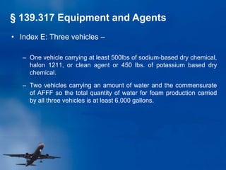 • Index E: Three vehicles –
– One vehicle carrying at least 500lbs of sodium-based dry chemical,
halon 1211, or clean agent or 450 lbs. of potassium based dry
chemical.
– Two vehicles carrying an amount of water and the commensurate
of AFFF so the total quantity of water for foam production carried
by all three vehicles is at least 6,000 gallons.
§ 139.317 Equipment and Agents
 