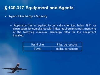 • Agent Discharge Capacity
– Apparatus that is required to carry dry chemical, halon 1211, or
clean agent for compliance with Index requirements must meet one
of the following minimum discharge rates for the equipment
installed:
Hand Line 5 lbs. per second
Turret 16 lbs. per second
§ 139.317 Equipment and Agents
 