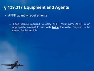 • AFFF quantity requirements
– Each vehicle required to carry AFFF must carry AFFF in an
appropriate amount to mix with twice the water required to be
carried by the vehicle.
§ 139.317 Equipment and Agents
 