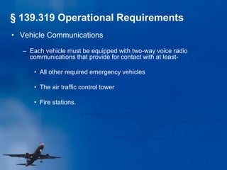 • Vehicle Communications
– Each vehicle must be equipped with two-way voice radio
communications that provide for contact with at least-
• All other required emergency vehicles
• The air traffic control tower
• Fire stations.
§ 139.319 Operational Requirements
 