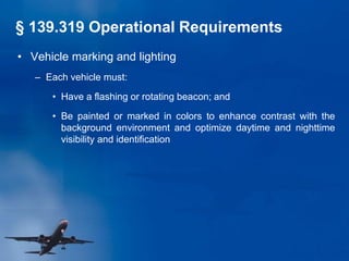 • Vehicle marking and lighting
– Each vehicle must:
• Have a flashing or rotating beacon; and
• Be painted or marked in colors to enhance contrast with the
background environment and optimize daytime and nighttime
visibility and identification
§ 139.319 Operational Requirements
 