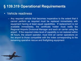 • Vehicle readiness
– Any required vehicle that becomes inoperative to the extent that it
cannot perform as required must be replaced immediately with
equipment having at least equal capabilities. If replacement is not
available immediately, the certificate holder must notify the
Regional Airports Divisional Manager and each air carrier using the
airport. If the required index level of capability is not restored within
48 hours, the airport operator, must limit air carrier operations on
the airport to those compatible with the index corresponding to the
remaining operative rescue and firefighting equipment
§ 139.319 Operational Requirements
 