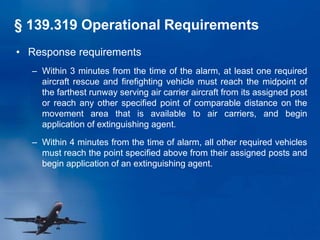 • Response requirements
– Within 3 minutes from the time of the alarm, at least one required
aircraft rescue and firefighting vehicle must reach the midpoint of
the farthest runway serving air carrier aircraft from its assigned post
or reach any other specified point of comparable distance on the
movement area that is available to air carriers, and begin
application of extinguishing agent.
– Within 4 minutes from the time of alarm, all other required vehicles
must reach the point specified above from their assigned posts and
begin application of an extinguishing agent.
§ 139.319 Operational Requirements
 