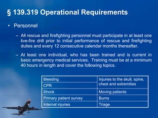 • Personnel
– All rescue and firefighting personnel must participate in at least one
live-fire drill prior to initial performance of rescue and firefighting
duties and every 12 consecutive calendar months thereafter.
– At least one individual, who has been trained and is current in
basic emergency medical services. Training must be at a minimum
40 hours in length and cover the following topics.
Bleeding Injuries to the skull, spine,
chest and extremities
CPR
Shock Moving patients
Primary patient survey Burns
Internal injuries Triage
§ 139.319 Operational Requirements
 