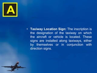 • Taxiway Location Sign: The inscription is
the designation of the taxiway on which
the aircraft or vehicle is located. These
signs are installed along taxiways, either
by themselves or in conjunction with
direction signs.
A
 