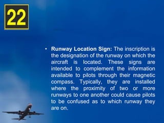 • Runway Location Sign: The inscription is
the designation of the runway on which the
aircraft is located. These signs are
intended to complement the information
available to pilots through their magnetic
compass. Typically, they are installed
where the proximity of two or more
runways to one another could cause pilots
to be confused as to which runway they
are on.
 
