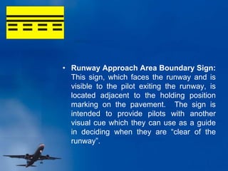 • Runway Approach Area Boundary Sign:
This sign, which faces the runway and is
visible to the pilot exiting the runway, is
located adjacent to the holding position
marking on the pavement. The sign is
intended to provide pilots with another
visual cue which they can use as a guide
in deciding when they are “clear of the
runway”.
 