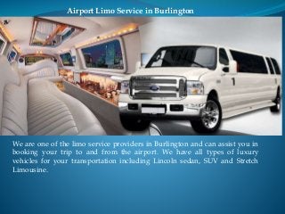 Airport Limo Service in Burlington 
We are one of the limo service providers in Burlington and can assist you in 
booking your trip to and from the airport. We have all types of luxury 
vehicles for your transportation including Lincoln sedan, SUV and Stretch 
Limousine. 
 