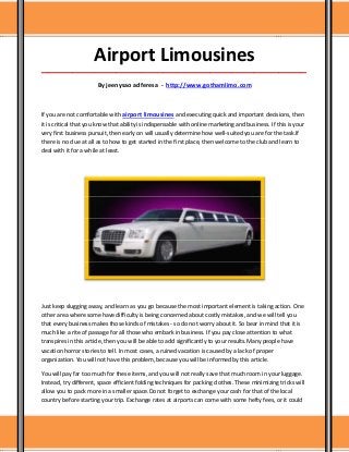 Airport Limousines
_____________________________________________________________________________________

                       By jeenysao adferesa - http://www.gothamlimo.com



If you are not comfortable with airport limousines and executing quick and important decisions, then
it is critical that you know that ability is indispensable with online marketing and business. If this is your
very first business pursuit, then early on will usually determine how well-suited you are for the task.If
there is no clue at all as to how to get started in the first place, then welcome to the club and learn to
deal with it for a while at least.




Just keep slugging away, and learn as you go because the most important element is taking action. One
other area where some have difficulty is being concerned about costly mistakes, and we will tell you
that every business makes those kinds of mistakes - so do not worry about it. So bear in mind that it is
much like a rite of passage for all those who embark in business. If you pay close attention to what
transpires in this article, then you will be able to add significantly to your results.Many people have
vacation horror stories to tell. In most cases, a ruined vacation is caused by a lack of proper
organization. You will not have this problem, because you will be informed by this article.

You will pay far too much for these items, and you will not really save that much room in your luggage.
Instead, try different, space efficient folding techniques for packing clothes. These minimizing tricks will
allow you to pack more in a smaller space.Do not forget to exchange your cash for that of the local
country before starting your trip. Exchange rates at airports can come with some hefty fees, or it could
 