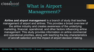 What is Airport
Management?
Airline and airport management is a branch of study that teaches
management of airport and airlines. This provides a broad overview of
the airline industry and creates awareness of the underlying
marketing, financial, operational, and other factors influencing airline
management. This study provides information on airline commercial
and operational priorities, along with teaching the key characteristics
of aircraft selection and the impact of airport decision making.
Mobile No. +91-7767904499 | E-mail :- support@classboat.com | www.classboat.com
 
