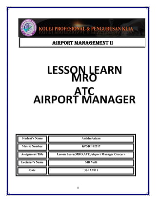 AIRPORT MANAGEMENT ii

LESSON LEARN
MRO
ATC
AIRPORT MANAGER
Student’s Name

AmideeAzizan

Matric Number

KPMC102217

Assignment Title

Lesson Learn,MRO,ATC,Airport Manager Concern

Lecturer’s Name

MR Valli

Date

30.12.2011

0

 