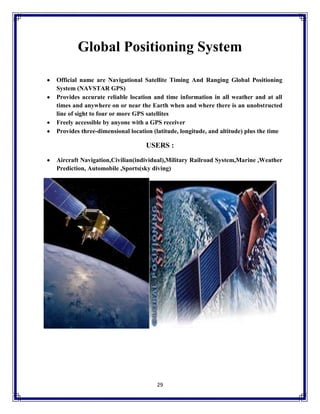 Global Positioning System
Official name are Navigational Satellite Timing And Ranging Global Positioning
System (NAVSTAR GPS)
Provides accurate reliable location and time information in all weather and at all
times and anywhere on or near the Earth when and where there is an unobstructed
line of sight to four or more GPS satellites
Freely accessible by anyone with a GPS receiver
Provides three-dimensional location (latitude, longitude, and altitude) plus the time

USERS :
Aircraft Navigation,Civilian(individual),Military Railroad System,Marine ,Weather
Prediction, Automobile ,Sports(sky diving)

29

 