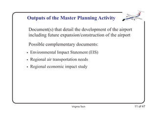 Outputs of the Master Planning Activity

    Document(s) that detail the development of the airport
    including future expansion/construction of the airport
    Possible complementary documents:
•   Environmental Impact Statement (EIS)
•   Regional air transportation needs
•   Regional economic impact study




                           Virginia Tech                     11 of 47
 