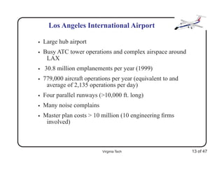 Los Angeles International Airport

•   Large hub airport
•   Busy ATC tower operations and complex airspace around
     LAX
•   30.8 million emplanements per year (1999)
•   779,000 aircraft operations per year (equivalent to and
     average of 2,135 operations per day)
•   Four parallel runways (>10,000 ft. long)
•   Many noise complains
•   Master plan costs > 10 million (10 engineering ﬁrms
     involved)



                            Virginia Tech                     13 of 47
 